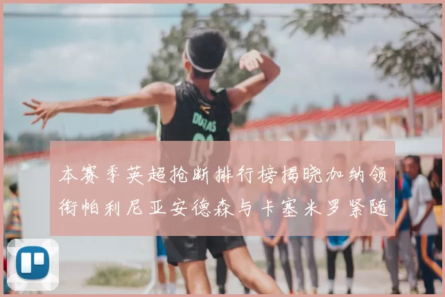 本赛季英超抢断排行榜揭晓加纳领衔帕利尼亚安德森与卡塞米罗紧随其后