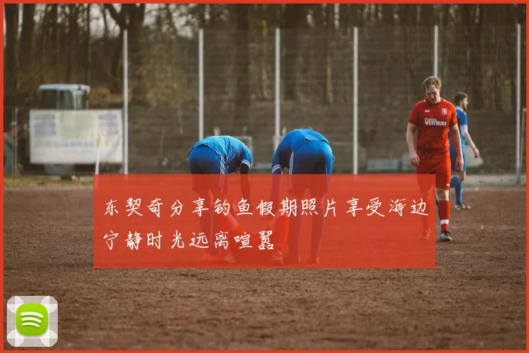 东契奇分享钓鱼假期照片享受海边宁静时光远离喧嚣