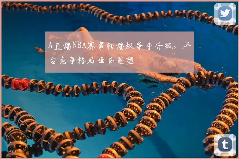 A直播NBA赛事转播权争夺升级，平台竞争格局面临重塑