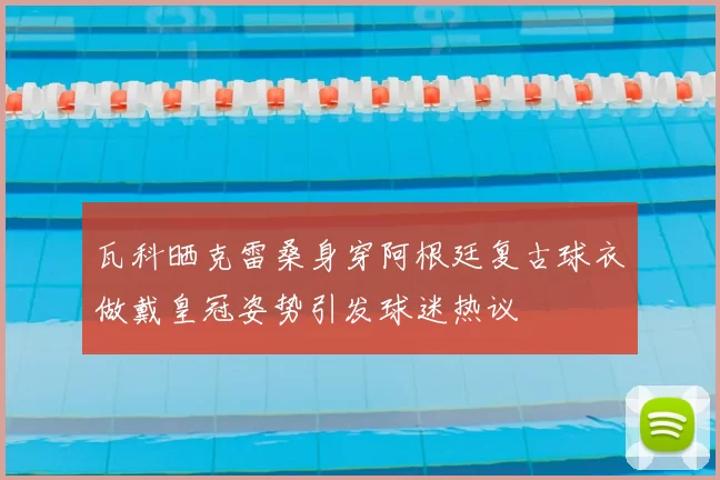 瓦科晒克雷桑身穿阿根廷复古球衣做戴皇冠姿势引发球迷热议