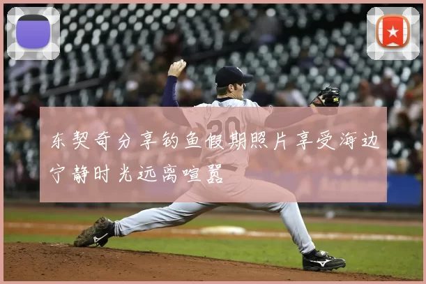 东契奇分享钓鱼假期照片享受海边宁静时光远离喧嚣