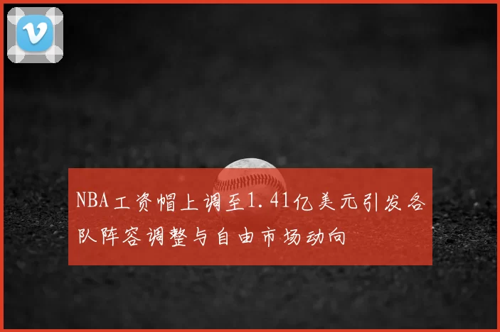 NBA工资帽上调至1.41亿美元引发各队阵容调整与自由市场动向