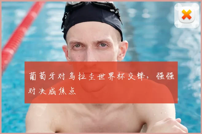 葡萄牙对乌拉圭世界杯交锋，强强对决成焦点