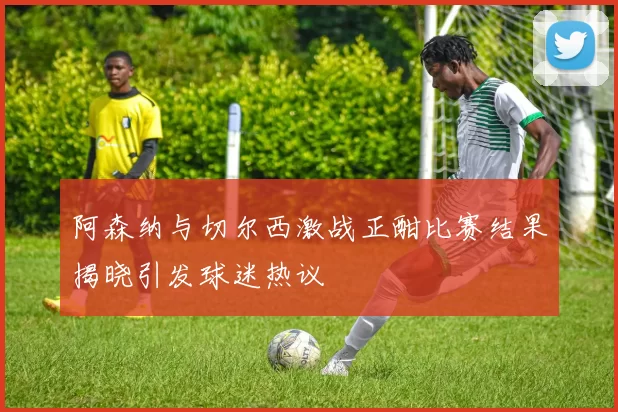阿森纳与切尔西激战正酣比赛结果揭晓引发球迷热议