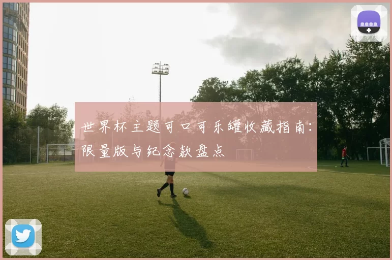 世界杯主题可口可乐罐收藏指南：限量版与纪念款盘点