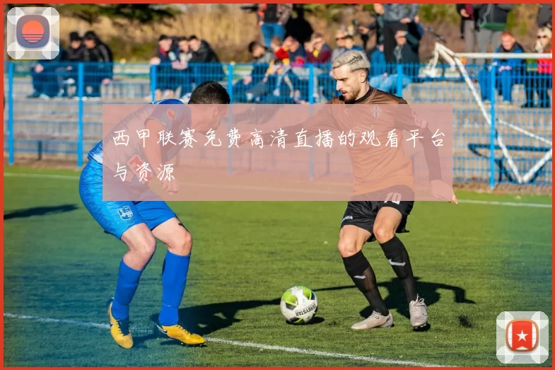 西甲联赛免费高清直播的观看平台与资源