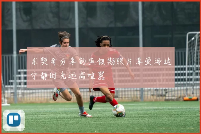 东契奇分享钓鱼假期照片享受海边宁静时光远离喧嚣