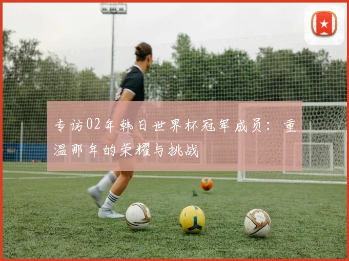 专访02年韩日世界杯冠军成员：重温那年的荣耀与挑战