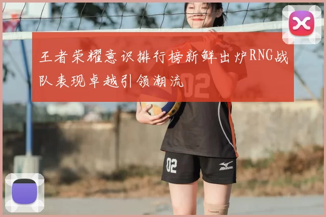 王者荣耀意识排行榜新鲜出炉RNG战队表现卓越引领潮流