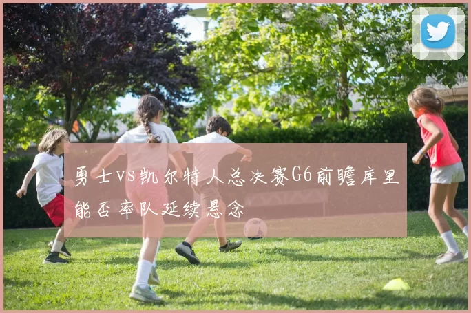 勇士vs凯尔特人总决赛G6前瞻库里能否率队延续悬念