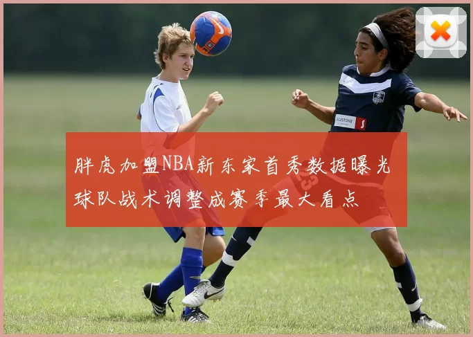 胖虎加盟NBA新东家首秀数据曝光 球队战术调整成赛季最大看点
