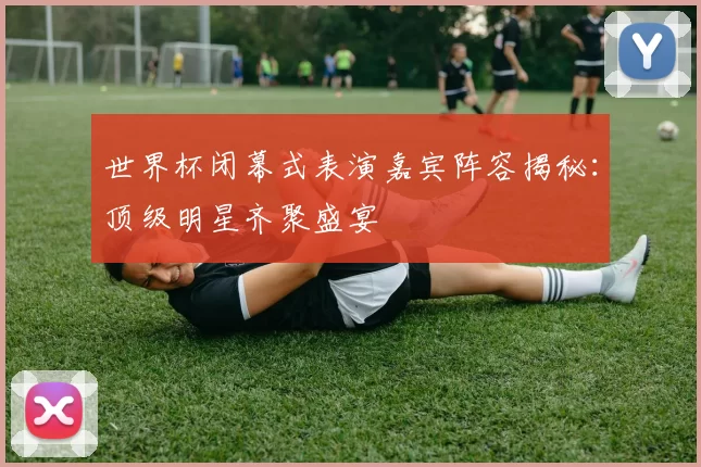 世界杯闭幕式表演嘉宾阵容揭秘：顶级明星齐聚盛宴