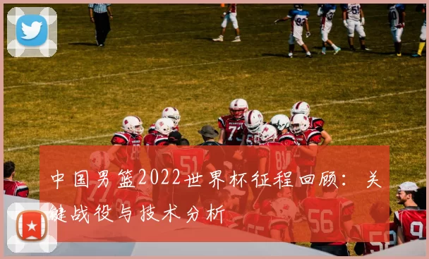 中国男篮2022世界杯征程回顾：关键战役与技术分析