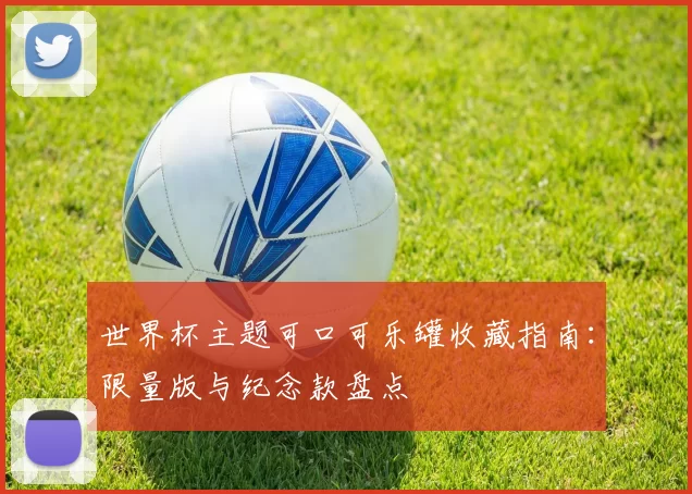 世界杯主题可口可乐罐收藏指南：限量版与纪念款盘点