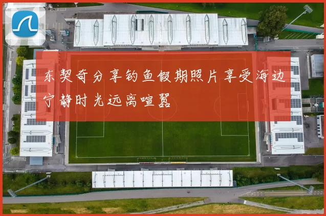 东契奇分享钓鱼假期照片享受海边宁静时光远离喧嚣