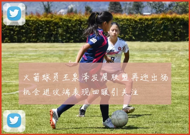 火箭球员王泉泽发展联盟再迎出场机会进攻端表现回暖引关注