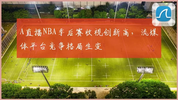 A直播NBA季后赛收视创新高,流媒体平台竞争格局生变