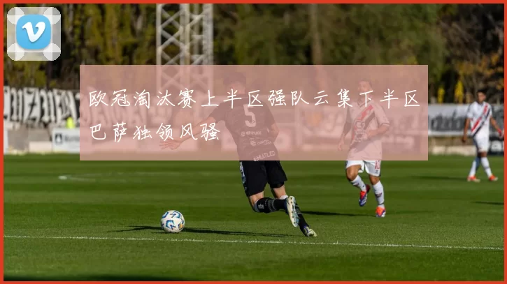 欧冠淘汰赛上半区强队云集下半区巴萨独领风骚