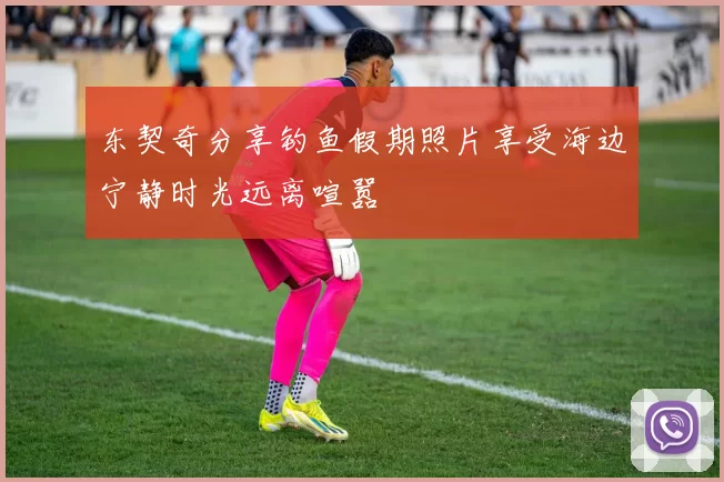 东契奇分享钓鱼假期照片享受海边宁静时光远离喧嚣