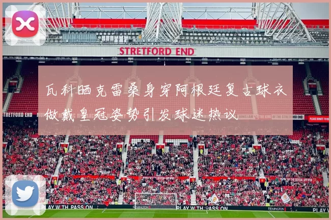 瓦科晒克雷桑身穿阿根廷复古球衣做戴皇冠姿势引发球迷热议