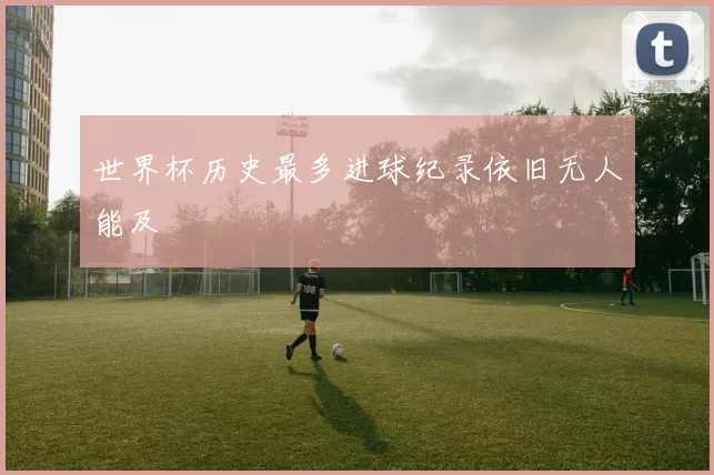 世界杯历史最多进球纪录依旧无人能及