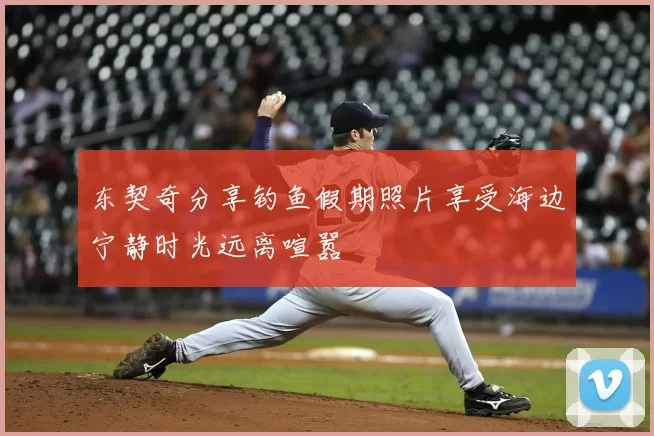 东契奇分享钓鱼假期照片享受海边宁静时光远离喧嚣