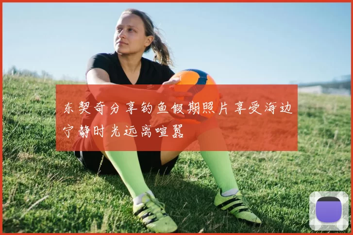 东契奇分享钓鱼假期照片享受海边宁静时光远离喧嚣