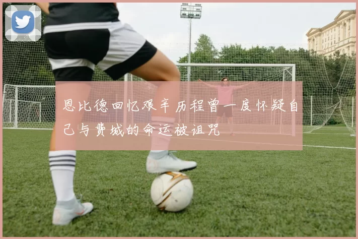 恩比德回忆艰辛历程曾一度怀疑自己与费城的命运被诅咒