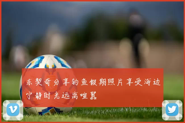 东契奇分享钓鱼假期照片享受海边宁静时光远离喧嚣