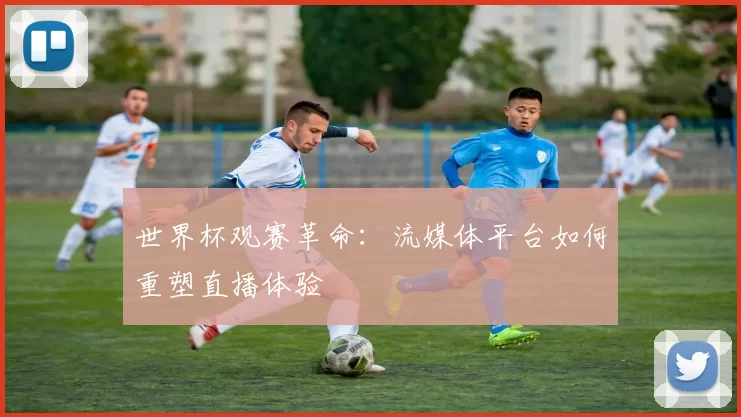 世界杯观赛革命：流媒体平台如何重塑直播体验