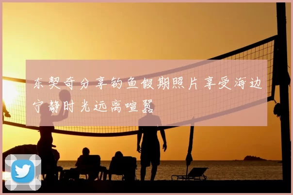 东契奇分享钓鱼假期照片享受海边宁静时光远离喧嚣