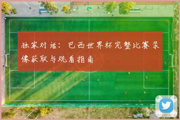 独家对话：巴西世界杯完整比赛录像获取与观看指南