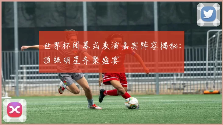 世界杯闭幕式表演嘉宾阵容揭秘：顶级明星齐聚盛宴