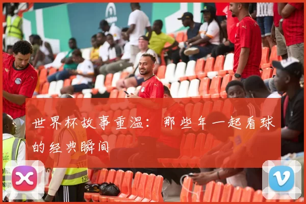 世界杯故事重温:那些年一起看球的经典瞬间