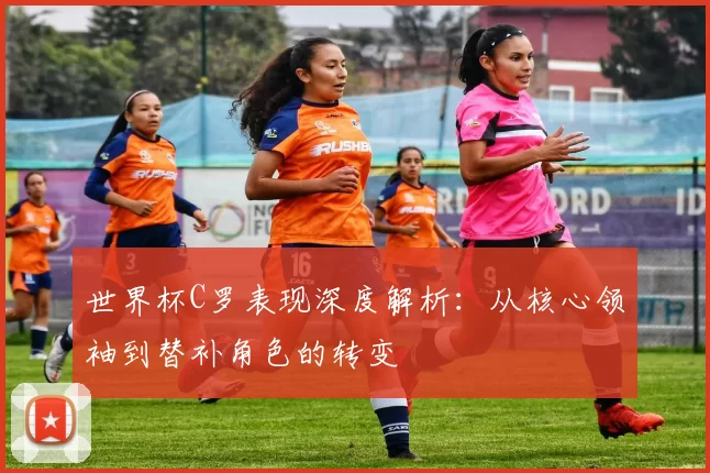 世界杯C罗表现深度解析：从核心领袖到替补角色的转变