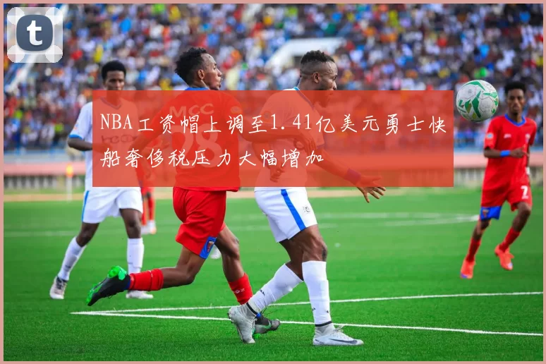 NBA工资帽上调至1.41亿美元勇士快船奢侈税压力大幅增加