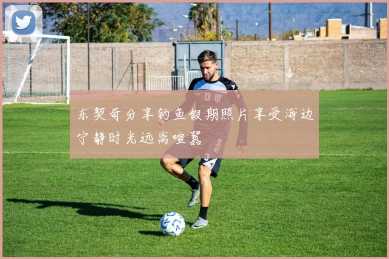 东契奇分享钓鱼假期照片享受海边宁静时光远离喧嚣