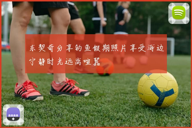 东契奇分享钓鱼假期照片享受海边宁静时光远离喧嚣
